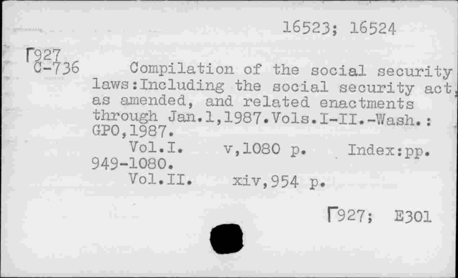 ﻿16523; 16524
Г927
C-736 Compilation of the social security laws :Including the social security act as amended, and related enactments through Jan.1,1987.Vols.I-II.-Wash.: GP0,1987.
Vol.I. v,1080 p. Index:pp. 949-1080.
Vol.II. xiv,954 p.
Г927; E301